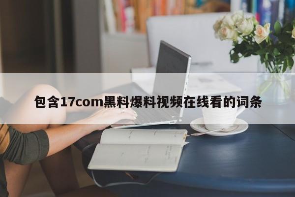 包含17com黑料爆料视频在线看的词条