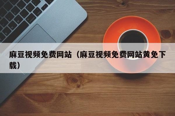 麻豆视频免费网站（麻豆视频免费网站黄免下载）