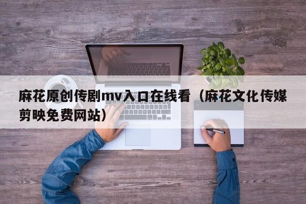 麻花原创传剧mv入口在线看（麻花文化传媒剪映免费网站）