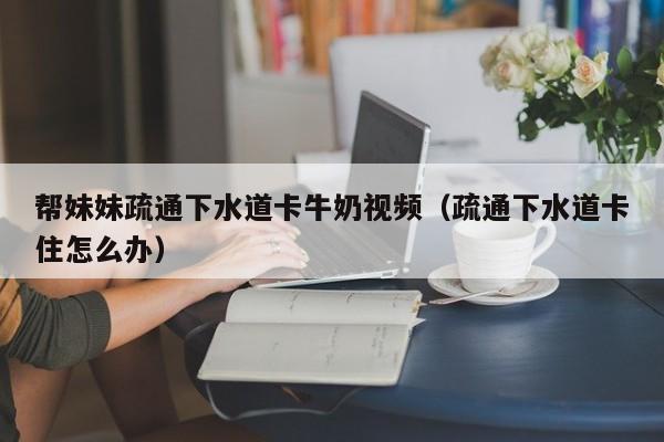 帮妹妹疏通下水道卡牛奶视频（疏通下水道卡住怎么办）