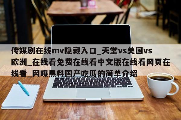 传媒剧在线mv隐藏入口_天堂vs美国vs欧洲_在线看免费在线看中文版在线看网页在线看_网曝黑料国产吃瓜的简单介绍