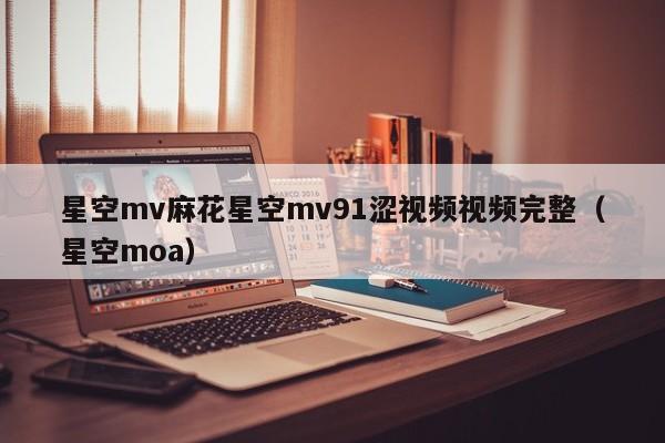 星空mv麻花星空mv91涩视频视频完整（星空moa）