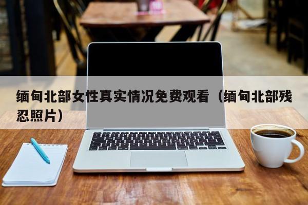 缅甸北部女性真实情况免费观看（缅甸北部残忍照片）