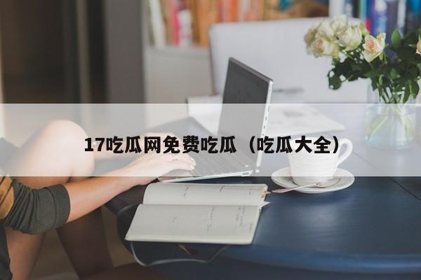 17吃瓜网免费吃瓜（吃瓜大全）