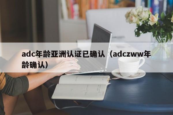 adc年龄亚洲认证已确认（adczww年龄确认）