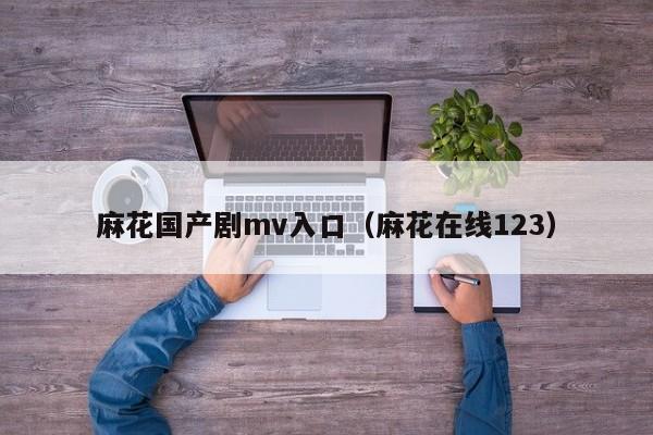 麻花国产剧mv入口（麻花在线123）