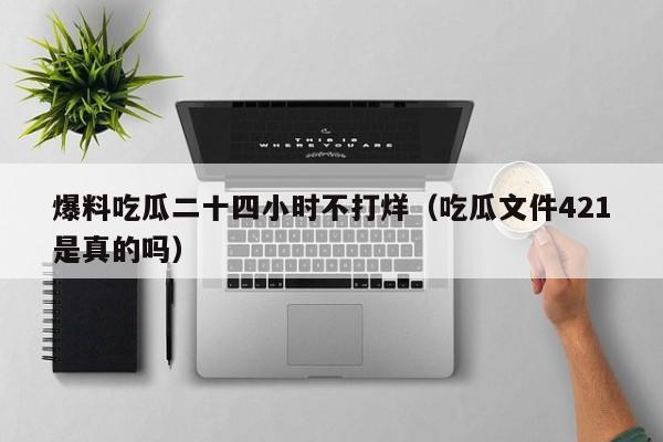 爆料吃瓜二十四小时不打烊（吃瓜文件421是真的吗）