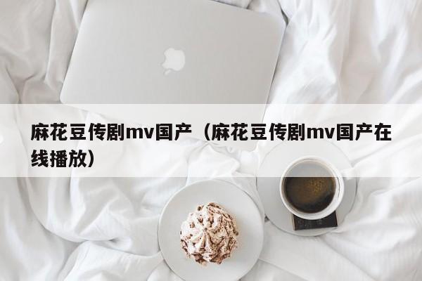 麻花豆传剧mv国产（麻花豆传剧mv国产在线播放）