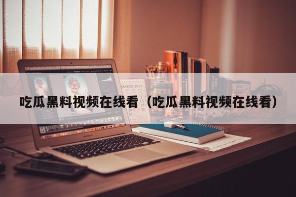吃瓜黑料视频在线看（吃瓜黑料视频在线看）